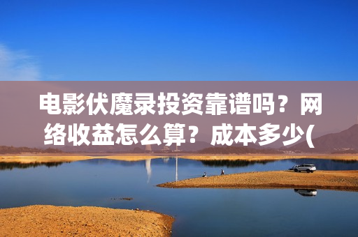 电影伏魔录投资靠谱吗？网络收益怎么算？成本多少(伏魔录2021)