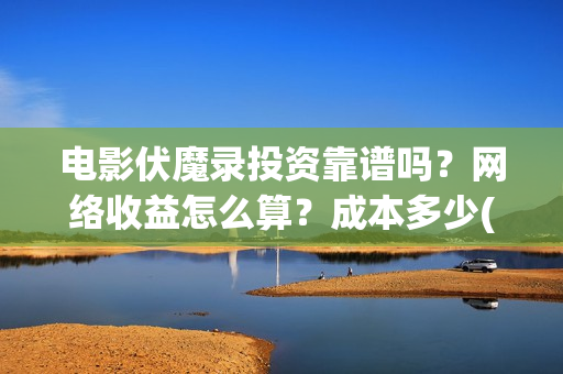 电影伏魔录投资靠谱吗？网络收益怎么算？成本多少(伏魔录电视剧)