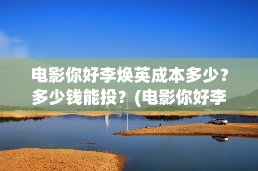 电影你好李焕英成本多少？多少钱能投？(电影你好李焕英中李焕英最擅长的是排球吗)