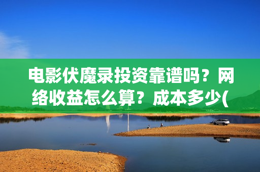 电影伏魔录投资靠谱吗？网络收益怎么算？成本多少(伏魔录演员表)