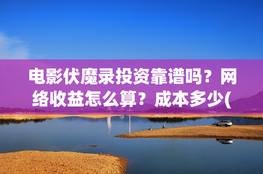 电影伏魔录投资靠谱吗？网络收益怎么算？成本多少(伏魔录演员)