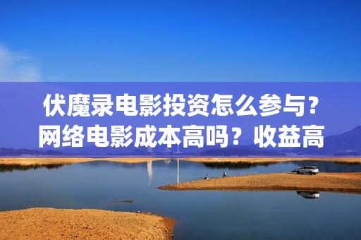 伏魔录电影投资怎么参与？网络电影成本高吗？收益高吗？(电影伏魔录融资)