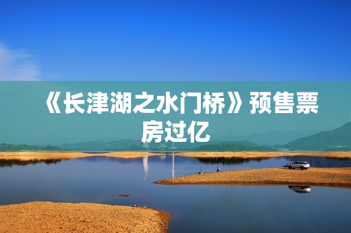 《长津湖之水门桥》预售票房过亿