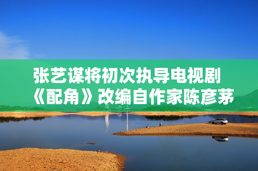 张艺谋将初次执导电视剧 《配角》改编自作家陈彦茅奖作品