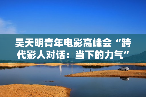 吴天明青年电影高峰会“跨代影人对话：当下的力气”主题论坛举办