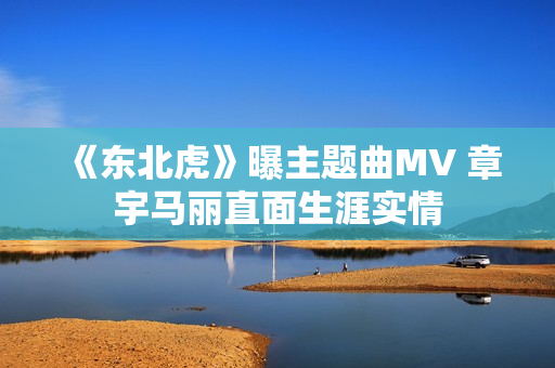 《东北虎》曝主题曲MV 章宇马丽直面生涯实情