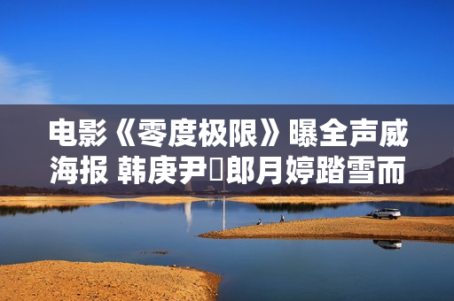 电影《零度极限》曝全声威海报 韩庚尹昉郎月婷踏雪而来