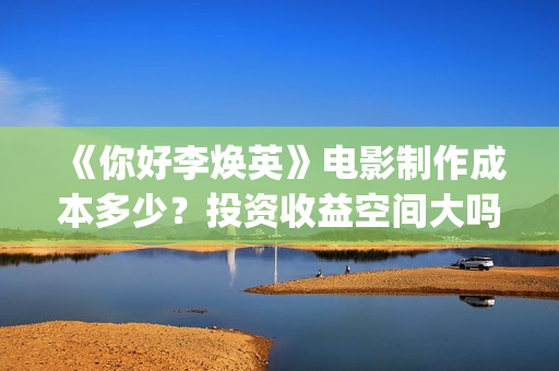 《你好李焕英》电影制作成本多少？投资收益空间大吗？怎么分析对比？(你好李焕英主题曲)