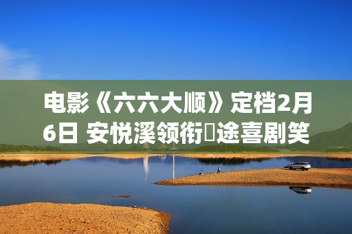 电影《六六大顺》定档2月6日 安悦溪领衔囧途喜剧笑暖同行(电影《六六大顺》在线)