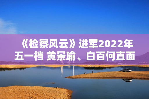 《检察风云》进军2022年五一档 黄景瑜、白百何直面罪行探访实情 《检察风云》进军2022年五一档 黄景瑜、白百何直面罪行探访实情
