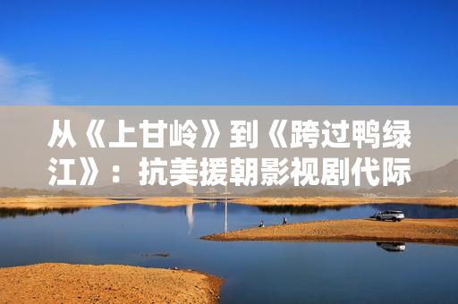 从《上甘岭》到《跨过鸭绿江》：抗美援朝影视剧代际更迭中的变与不变