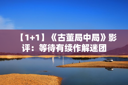 【1+1】《古董局中局》影评:等待有续作解迷团 【1+1】《古董局中局》影评:等待有续作解迷团