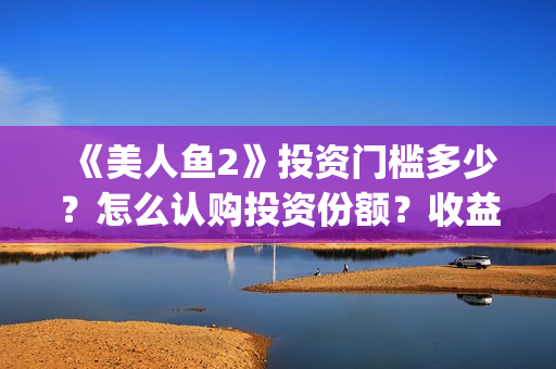 《美人鱼2》投资门槛多少？怎么认购投资份额？收益怎么样？(《美人鱼2》投资多少)