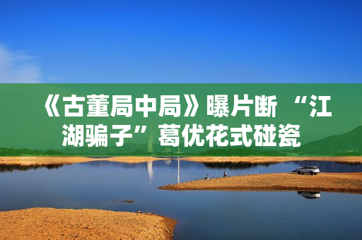《古董局中局》曝片断 “江湖骗子”葛优花式碰瓷 《古董局中局》曝片断 “江湖骗子”葛优花式碰瓷