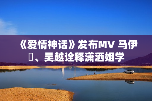 《爱情神话》发布MV 马伊琍、吴越诠释潇洒姐学