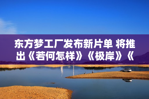 东方梦工厂发布新片单 将推出《若何怎样》《极岸》《星愿》三部重点作品