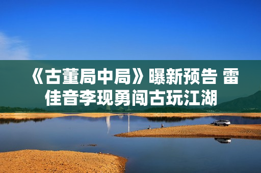 《古董局中局》曝新预告 雷佳音李现勇闯古玩江湖