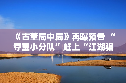 《古董局中局》再曝预告 “夺宝小分队”赶上“江湖骗子”葛优