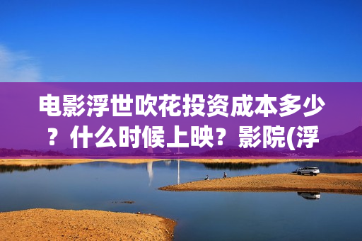 电影浮世吹花投资成本多少？什么时候上映？影院(浮世花2019)