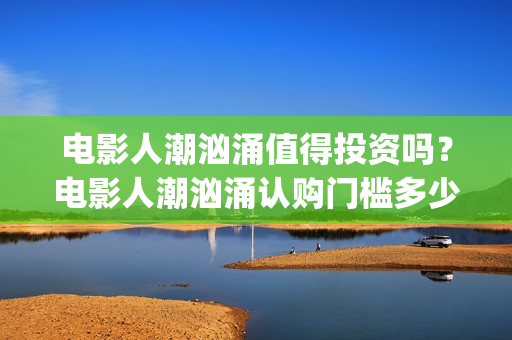 电影人潮汹涌值得投资吗？电影人潮汹涌认购门槛多少？(电影人潮汹涌口碑)