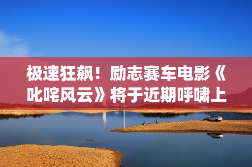 极速狂飙！励志赛车电影《叱咤风云》将于近期呼啸上映。 (极速狂飙 动画片)