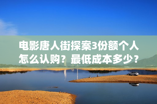 电影唐人街探案3份额个人怎么认购？最低成本多少？(电影唐人街探案3)