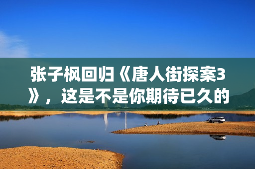 张子枫回归《唐人街探案3》，这是不是你期待已久的电影(张子枫 tf)