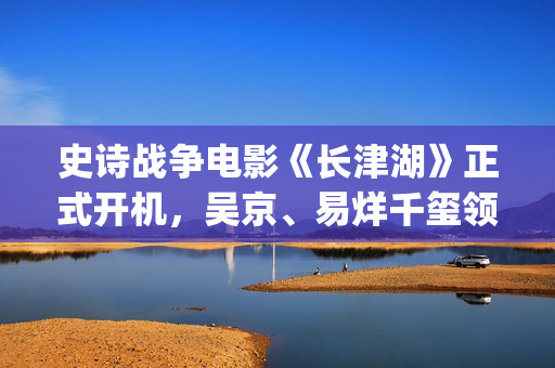 史诗战争电影《长津湖》正式开机，吴京、易烊千玺领衔主演 (史诗战争电影推荐)