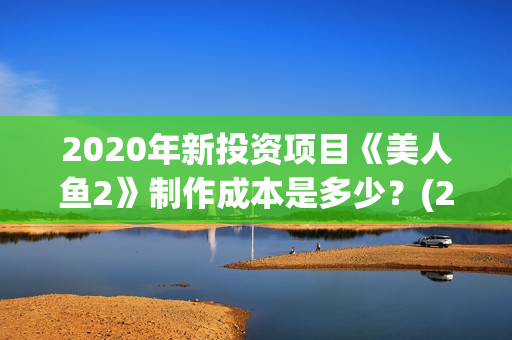 2020年新投资项目《美人鱼2》制作成本是多少？(22年投资项目新型那些最好)