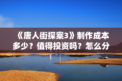《唐人街探案3》制作成本多少？值得投资吗？怎么分析对比？(唐人街探案3免费观看完整版电影)