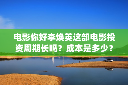 电影你好李焕英这部电影投资周期长吗？成本是多少？(电影你好李焕英主题曲)
