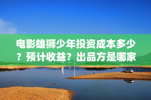 电影雄狮少年投资成本多少？预计收益？出品方是哪家？(雄狮少年电影投资)