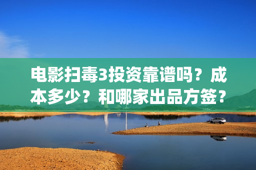 电影扫毒3投资靠谱吗？成本多少？和哪家出品方签？(扫毒3投资人有哪些)
