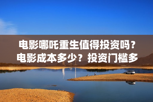 电影哪吒重生值得投资吗？电影成本多少？投资门槛多少?(五分钟看完电影哪吒重生)