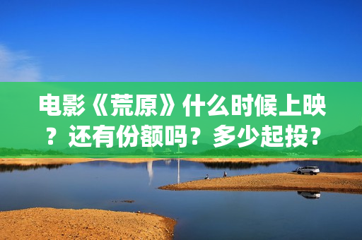 电影《荒原》什么时候上映？还有份额吗？多少起投？(荒原未删)