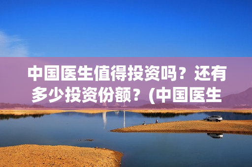 中国医生值得投资吗？还有多少投资份额？(中国医生好吗)