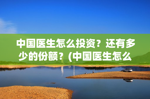 中国医生怎么投资？还有多少的份额？(中国医生怎么免费)
