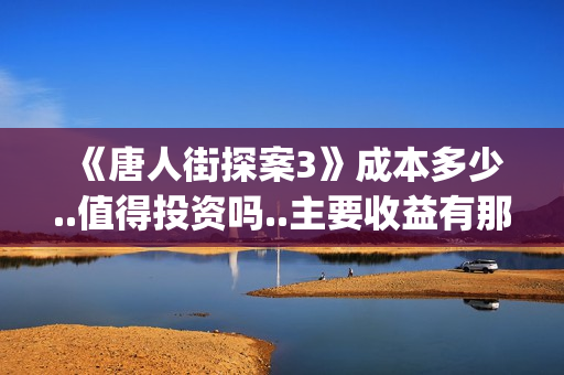 《唐人街探案3》成本多少..值得投资吗..主要收益有那些？(唐人街探案3免费观看完整版电影)