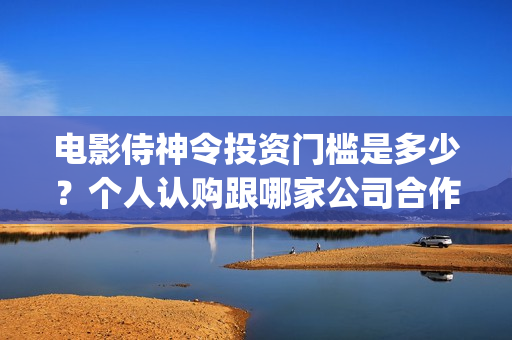 电影侍神令投资门槛是多少？个人认购跟哪家公司合作？(电影侍神令出品公司)