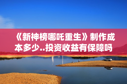《新神榜哪吒重生》制作成本多少..投资收益有保障吗..上映多久会分红？(新神榜哪吒重生高清在线观看)
