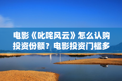 电影《叱咤风云》怎么认购投资份额？电影投资门槛多少？(叱咤风云电影主演)