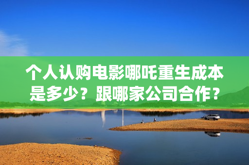 个人认购电影哪吒重生成本是多少？跟哪家公司合作？(电影认购怎样投资电影)