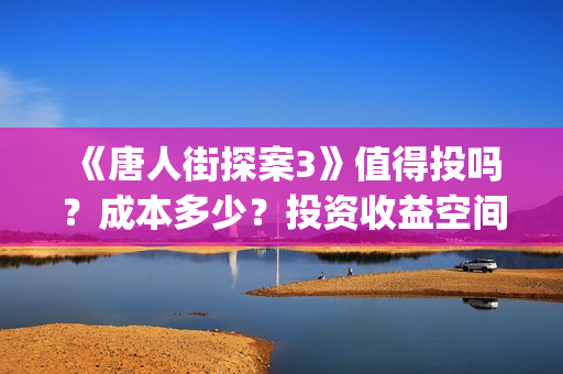 《唐人街探案3》值得投吗？成本多少？投资收益空间大吗？(唐人街探案3免费观看完整版电影高清中文)