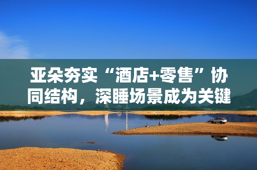 亚朵夯实“酒店+零售”协同结构，深睡场景成为关键抓手