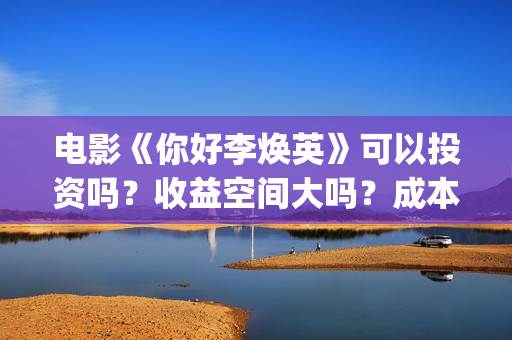 电影《你好李焕英》可以投资吗？收益空间大吗？成本多少？(电影你好李焕之)