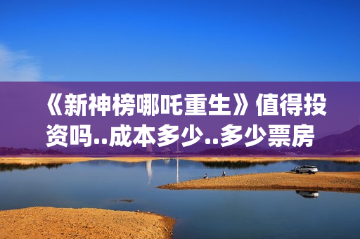 《新神榜哪吒重生》值得投资吗..成本多少..多少票房回本？(新神榜哪吒重生李云祥)