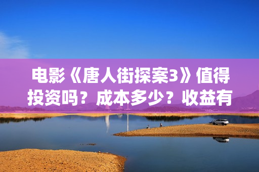 电影《唐人街探案3》值得投资吗？成本多少？收益有保障吗？(电影唐人街探案3免费视频完整版)