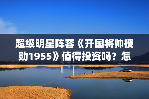 超级明星阵容《开国将帅授勋1955》值得投资吗？怎么参与资金安全？(超强明星阵容)