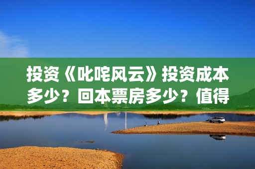 投资《叱咤风云》投资成本多少？回本票房多少？值得投资吗？(叱咤风云投资收益预测)