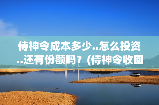 侍神令成本多少..怎么投资..还有份额吗？(侍神令收回成本了吗)